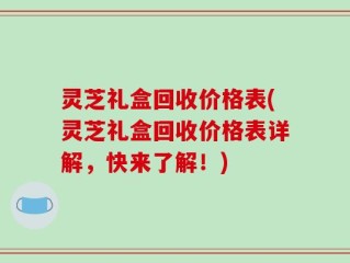 灵芝礼盒回收价格表(灵芝礼盒回收价格表详解，快来了解！)
