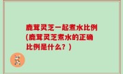 鹿茸灵芝一起煮水比例(鹿茸灵芝煮水的正确比例是什么？)