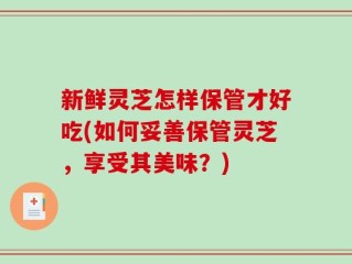 新鲜灵芝怎样保管才好吃(如何妥善保管灵芝，享受其美味？)