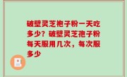 破壁灵芝袍子粉一天吃多少？破壁灵芝孢子粉每天服用几次，每次服多少