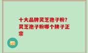 十大品牌灵芝孢子粉？灵芝孢子粉哪个牌子正宗