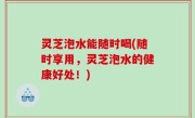 灵芝泡水能随时喝(随时享用，灵芝泡水的健康好处！)