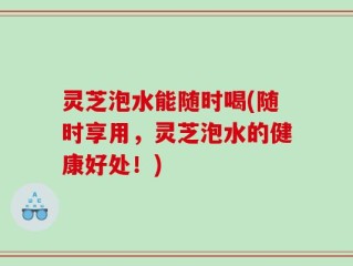 灵芝泡水能随时喝(随时享用，灵芝泡水的健康好处！)