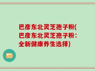 巴彦东北灵芝孢子粉(巴彦东北灵芝孢子粉：全新健康养生选择)