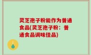 灵芝孢子粉能作为普通食品(灵芝孢子粉：普通食品调味佳品)