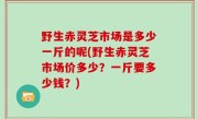 野生赤灵芝市场是多少一斤的呢(野生赤灵芝市场价多少？一斤要多少钱？)
