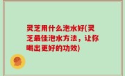 灵芝用什么泡水好(灵芝最佳泡水方法，让你喝出更好的功效)
