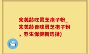 宋美龄吃灵芝孢子粉_宋美龄青睐灵芝孢子粉，养生保健新选择)