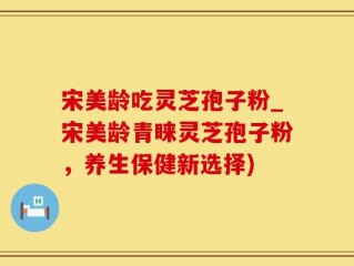 宋美龄吃灵芝孢子粉_宋美龄青睐灵芝孢子粉，养生保健新选择)