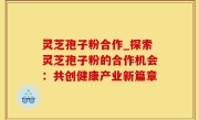 灵芝孢子粉合作_探索灵芝孢子粉的合作机会：共创健康产业新篇章