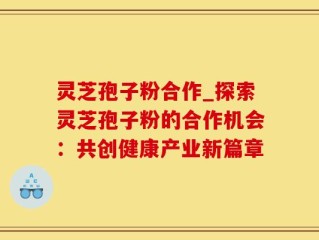 灵芝孢子粉合作_探索灵芝孢子粉的合作机会：共创健康产业新篇章