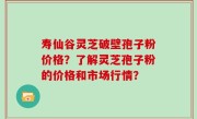 寿仙谷灵芝破壁孢子粉价格？了解灵芝孢子粉的价格和市场行情？
