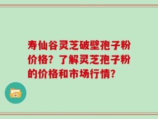 寿仙谷灵芝破壁孢子粉价格？了解灵芝孢子粉的价格和市场行情？