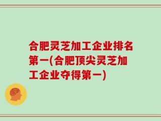 合肥灵芝加工企业排名第一(合肥顶尖灵芝加工企业夺得第一)