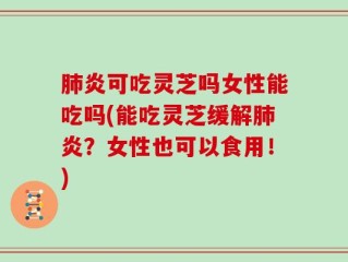 肺炎可吃灵芝吗女性能吃吗(能吃灵芝缓解肺炎？女性也可以食用！)