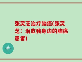 张灵芝治疗脑癌(张灵芝：治愈我身边的脑癌患者)