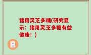 猪用灵芝多糖(研究显示：猪用灵芝多糖有益健康！)
