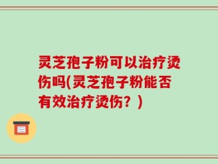 灵芝孢子粉可以治疗烫伤吗(灵芝孢子粉能否有效治疗烫伤？)
