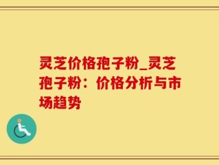 灵芝价格孢子粉_灵芝孢子粉：价格分析与市场趋势