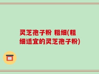 灵芝孢子粉 粗细(粗细适宜的灵芝孢子粉)