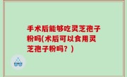 手术后能够吃灵芝孢子粉吗(术后可以食用灵芝孢子粉吗？)