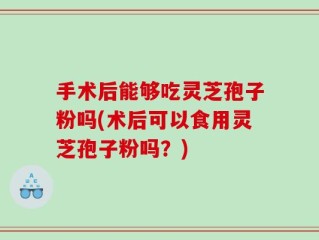 手术后能够吃灵芝孢子粉吗(术后可以食用灵芝孢子粉吗？)