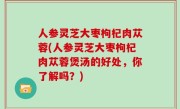 人参灵芝大枣枸杞肉苁蓉(人参灵芝大枣枸杞肉苁蓉煲汤的好处，你了解吗？)