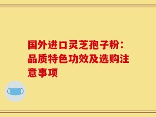 国外进口灵芝孢子粉：品质特色功效及选购注意事项