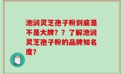 池润灵芝孢子粉到底是不是大牌？？了解池润灵芝孢子粉的品牌知名度？