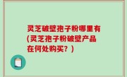 灵芝破壁孢子粉哪里有(灵芝孢子粉破壁产品在何处购买？)