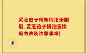 灵芝孢子粉如何泡茶服用_灵芝孢子粉泡茶饮用方法及注意事项)
