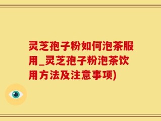 灵芝孢子粉如何泡茶服用_灵芝孢子粉泡茶饮用方法及注意事项)