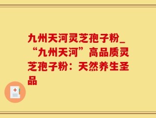 九州天河灵芝孢子粉_“九州天河”高品质灵芝孢子粉：天然养生圣品
