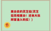 展会卖的灵芝菇(灵芝菇亮相展会！迎来大批顾客涌入购买！)