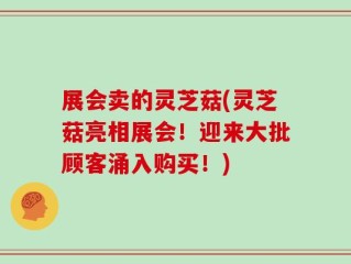 展会卖的灵芝菇(灵芝菇亮相展会！迎来大批顾客涌入购买！)