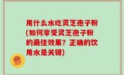 用什么水吃灵芝孢子粉(如何享受灵芝孢子粉的最佳效果？正确的饮用水是关键)
