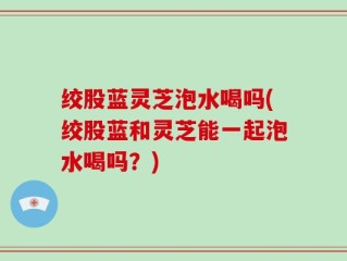 绞股蓝灵芝泡水喝吗(绞股蓝和灵芝能一起泡水喝吗？)