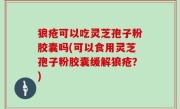 狼疮可以吃灵芝孢子粉胶囊吗(可以食用灵芝孢子粉胶囊缓解狼疮？)