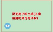 灵芝孢子粉小孩(儿童适用的灵芝孢子粉)