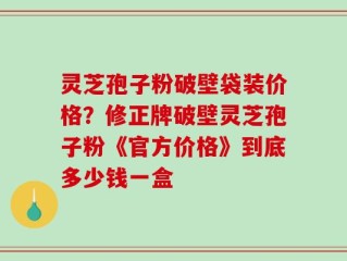 灵芝孢子粉破壁袋装价格？修正牌破壁灵芝孢子粉《官方价格》到底多少钱一盒