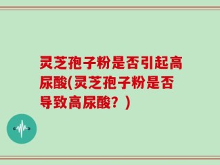 灵芝孢子粉是否引起高尿酸(灵芝孢子粉是否导致高尿酸？)