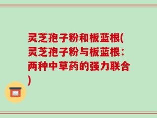 灵芝孢子粉和板蓝根(灵芝孢子粉与板蓝根：两种中草药的强力联合)