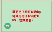 灵芝孢子粉可以治hpv(灵芝孢子粉治疗HPV，功效显著)