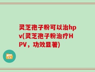 灵芝孢子粉可以治hpv(灵芝孢子粉治疗HPV，功效显著)