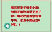喝灵芝孢子粉多少度(如何正确饮用灵芝孢子粉？建议饮用温水或温牛奶，水温不要超过60度。)