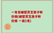 一克包破壁灵芝孢子粉价格(破壁灵芝孢子粉价格 一袋1克)