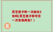 灵芝孢子粉一次能吃2包吗(灵芝孢子粉可否一次食用两包？)