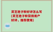 灵芝孢子粉好评怎么写(灵芝孢子粉获得用户好评，推荐使用)