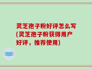 灵芝孢子粉好评怎么写(灵芝孢子粉获得用户好评，推荐使用)