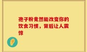 孢子粉竟然能改变你的饮食习惯,背后让人震惊